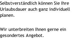 Selbstverständlich können Sie Ihre Urlaubsdauer auch ganz individuell planen.  Wir unterbreiten Ihnen gerne ein gesondertes Angebot.