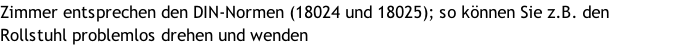 Zimmer entsprechen den DIN-Normen (18024 und 18025); so können Sie z.B. den  Rollstuhl problemlos drehen und wenden