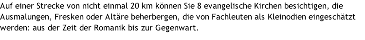 Auf einer Strecke von nicht einmal 20 km können Sie 8 evangelische Kirchen besichtigen, die Ausmalungen, Fresken oder Altäre beherbergen, die von Fachleuten als Kleinodien eingeschätzt werden: aus der Zeit der Romanik bis zur Gegenwart.