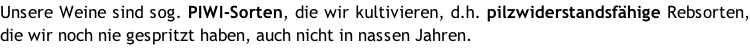 Unsere Weine sind sog. PIWI-Sorten, die wir kultivieren, d.h. pilzwiderstandsfähige Rebsorten, die wir noch nie gespritzt haben, auch nicht in nassen Jahren.