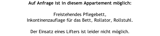 Auf Anfrage ist in diesem Appartement möglich:  Freistehendes Pflegebett,  Inkontinenzauflage für das Bett, Rollator, Rollstuhl.  Der Einsatz eines Lifters ist leider nicht möglich.