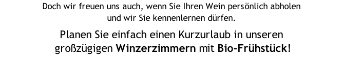 Doch wir freuen uns auch, wenn Sie Ihren Wein persönlich abholen  und wir Sie kennenlernen dürfen.  Planen Sie einfach einen Kurzurlaub in unseren  großzügigen Winzerzimmern mit Bio-Frühstück! zum ermäßigten Preis zum Übernachten ein.