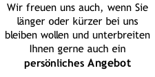 Wir freuen uns auch, wenn Sie länger oder kürzer bei uns bleiben wollen und unterbreiten Ihnen gerne auch ein  persönliches Angebot
