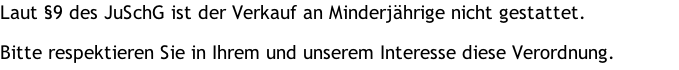 Laut §9 des JuSchG ist der Verkauf an Minderjährige nicht gestattet.  Bitte respektieren Sie in Ihrem und unserem Interesse diese Verordnung.
