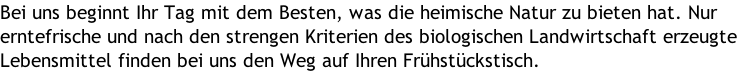 Bei uns beginnt Ihr Tag mit dem Besten, was die heimische Natur zu bieten hat. Nur erntefrische und nach den strengen Kriterien des biologischen Landwirtschaft erzeugte Lebensmittel finden bei uns den Weg auf Ihren Frühstückstisch.