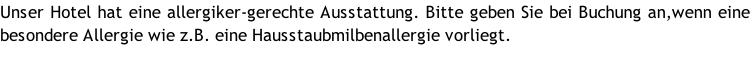 Unser Hotel hat eine allergiker-gerechte Ausstattung. Bitte geben Sie bei Buchung an,wenn eine besondere Allergie wie z.B. eine Hausstaubmilbenallergie vorliegt.
