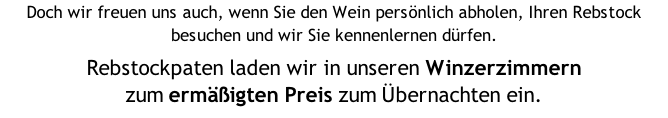 Doch wir freuen uns auch, wenn Sie den Wein persönlich abholen, Ihren Rebstock besuchen und wir Sie kennenlernen dürfen.  Rebstockpaten laden wir in unseren Winzerzimmern  zum ermäßigten Preis zum Übernachten ein.