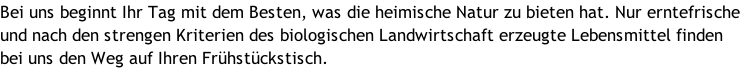 Bei uns beginnt Ihr Tag mit dem Besten, was die heimische Natur zu bieten hat. Nur erntefrische und nach den strengen Kriterien des biologischen Landwirtschaft erzeugte Lebensmittel finden bei uns den Weg auf Ihren Frühstückstisch.