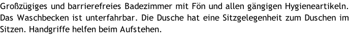 Großzügiges und barrierefreies Badezimmer mit Fön und allen gängigen Hygieneartikeln. Das Waschbecken ist unterfahrbar. Die Dusche hat eine Sitzgelegenheit zum Duschen im Sitzen. Handgriffe helfen beim Aufstehen.