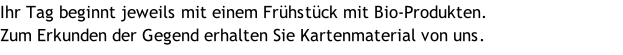 Ihr Tag beginnt jeweils mit einem Frühstück mit Bio-Produkten.  Zum Erkunden der Gegend erhalten Sie Kartenmaterial von uns.